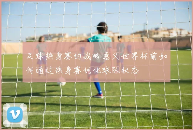 足球热身赛的战略意义世界杯前如何通过热身赛优化球队状态