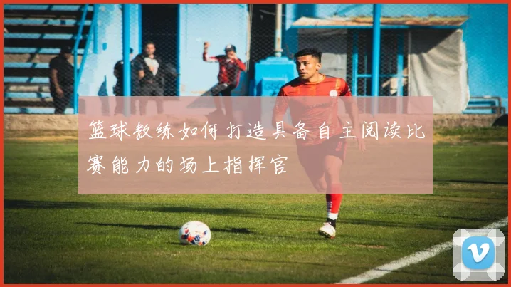 篮球教练如何打造具备自主阅读比赛能力的场上指挥官