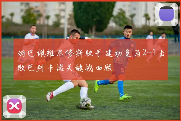 姆巴佩维尼修斯联手建功皇马2-1击败巴列卡诺关键战回顾