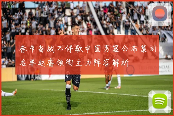 春节备战不停歇中国男篮公布集训名单赵睿领衔主力阵容解析