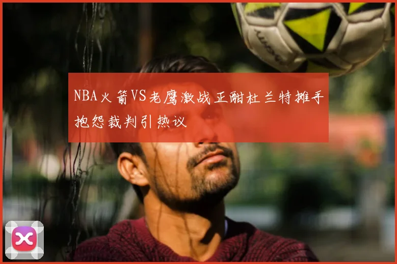 NBA火箭VS老鹰激战正酣杜兰特摊手抱怨裁判引热议