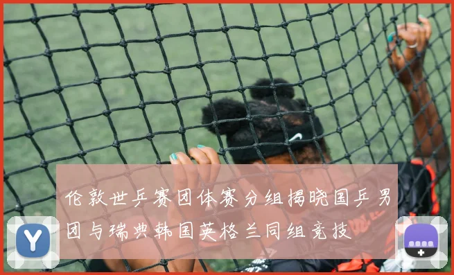 伦敦世乒赛团体赛分组揭晓国乒男团与瑞典韩国英格兰同组竞技