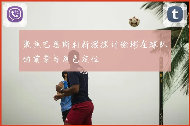 聚焦巴恩斯利新援探讨徐彬在球队的前景与角色定位