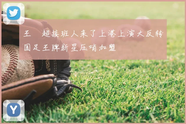 王燊超接班人来了上港上演大反转国足王牌新星压哨加盟