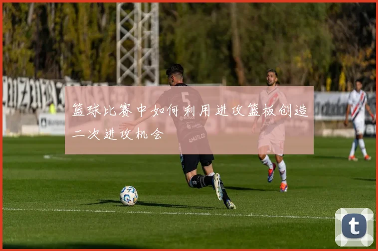 篮球比赛中如何利用进攻篮板创造二次进攻机会