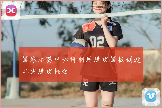 篮球比赛中如何利用进攻篮板创造二次进攻机会