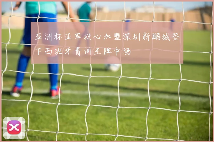 亚洲杯亚军核心加盟深圳新鹏城签下西班牙青训王牌中场