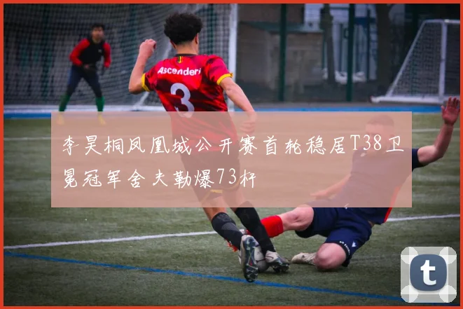 李昊桐凤凰城公开赛首轮稳居T38卫冕冠军舍夫勒爆73杆