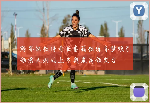 跨界执教传奇长春籍教练齐梦瑶引领意大利站上冬奥最高领奖台